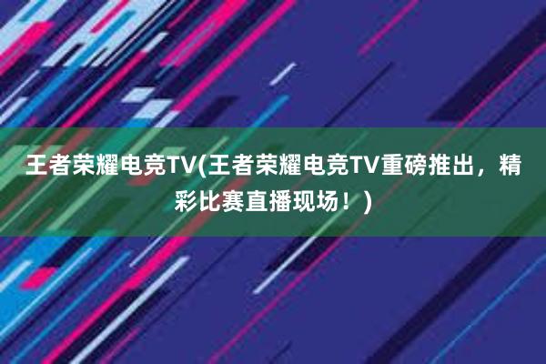 王者荣耀电竞TV(王者荣耀电竞TV重磅推出，精彩比赛直播现场！)