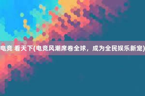 电竞 看天下(电竞风潮席卷全球，成为全民娱乐新宠)