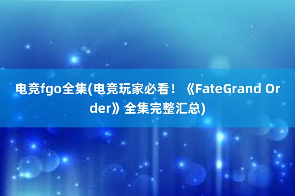 电竞fgo全集(电竞玩家必看！《FateGrand Order》全集完整汇总)