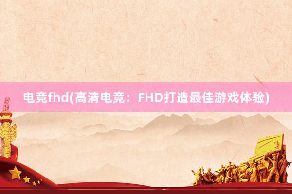 电竞fhd(高清电竞：FHD打造最佳游戏体验)