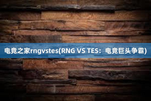 电竞之家rngvstes(RNG VS TES：电竞巨头争霸)