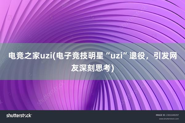 电竞之家uzi(电子竞技明星“uzi”退役，引发网友深刻思考)