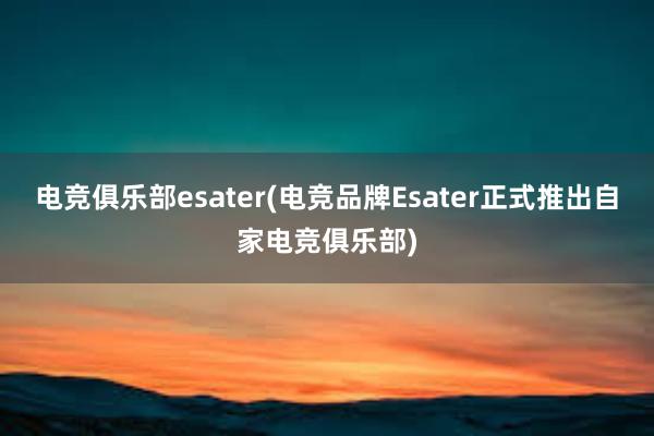 电竞俱乐部esater(电竞品牌Esater正式推出自家电竞俱乐部)