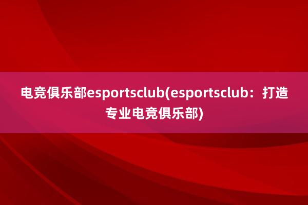 电竞俱乐部esportsclub(esportsclub：打造专业电竞俱乐部)