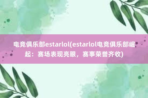 电竞俱乐部estarlol(estarlol电竞俱乐部崛起：赛场表现亮眼，赛事荣誉齐收)