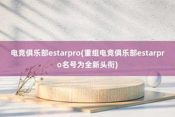 电竞俱乐部estarpro(重组电竞俱乐部estarpro名号为全新头衔)