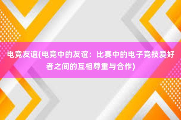 电竞友谊(电竞中的友谊：比赛中的电子竞技爱好者之间的互相尊重与合作)