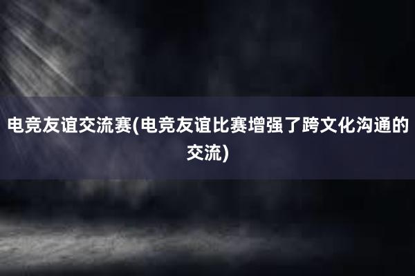 电竞友谊交流赛(电竞友谊比赛增强了跨文化沟通的交流)