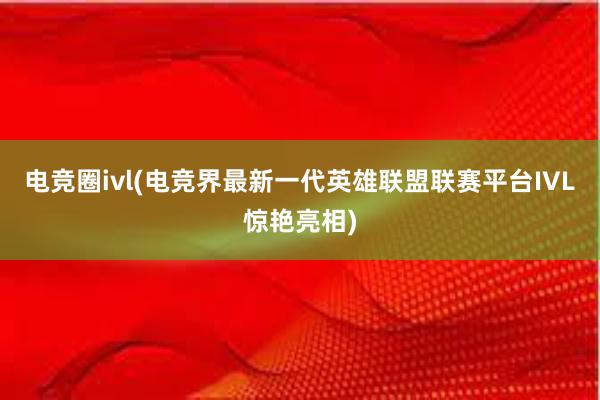 电竞圈ivl(电竞界最新一代英雄联盟联赛平台IVL惊艳亮相)