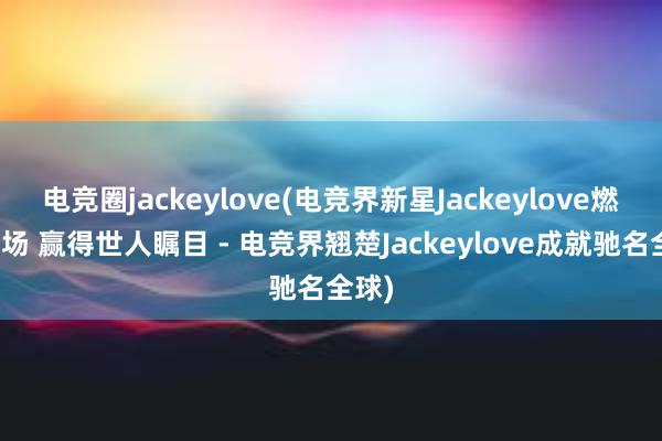 电竞圈jackeylove(电竞界新星Jackeylove燃爆赛场 赢得世人瞩目 - 电竞界翘楚Jackeylove成就驰名全球)