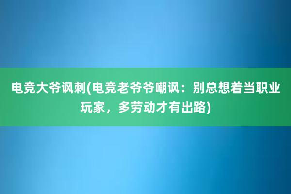 电竞大爷讽刺(电竞老爷爷嘲讽：别总想着当职业玩家，多劳动才有出路)