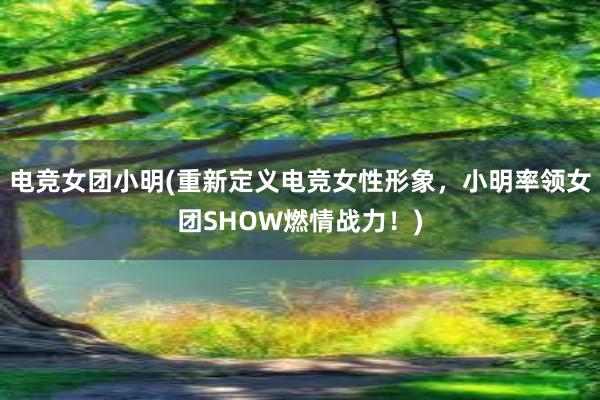 电竞女团小明(重新定义电竞女性形象，小明率领女团SHOW燃情战力！)