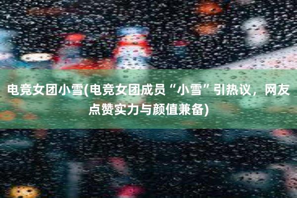 电竞女团小雪(电竞女团成员“小雪”引热议，网友点赞实力与颜值兼备)