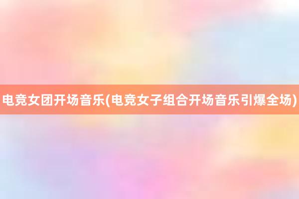 电竞女团开场音乐(电竞女子组合开场音乐引爆全场)