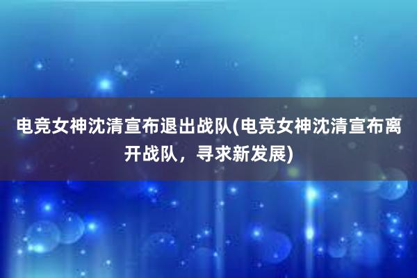 电竞女神沈清宣布退出战队(电竞女神沈清宣布离开战队，寻求新发展)