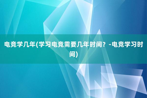 电竞学几年(学习电竞需要几年时间？-电竞学习时间)