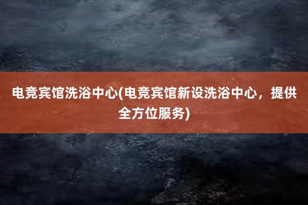 电竞宾馆洗浴中心(电竞宾馆新设洗浴中心，提供全方位服务)