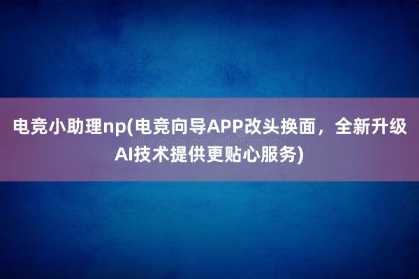 电竞小助理np(电竞向导APP改头换面，全新升级AI技术提供更贴心服务)