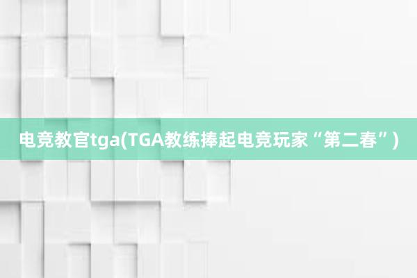 电竞教官tga(TGA教练捧起电竞玩家“第二春”)