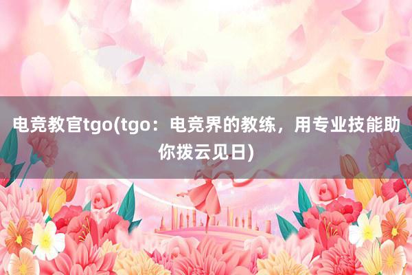 电竞教官tgo(tgo：电竞界的教练，用专业技能助你拨云见日)