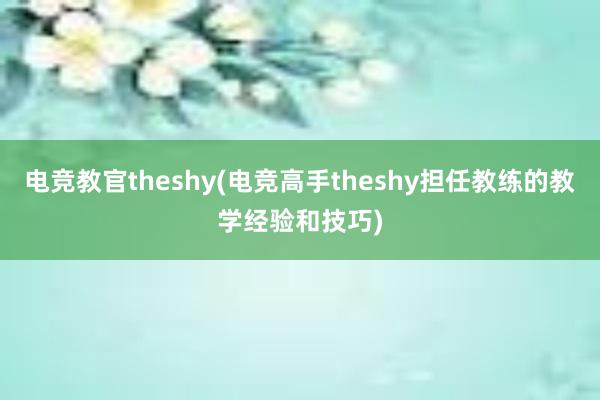 电竞教官theshy(电竞高手theshy担任教练的教学经验和技巧)