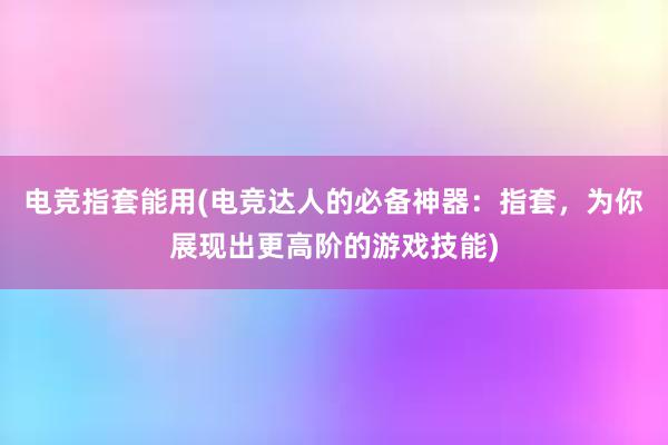 电竞指套能用(电竞达人的必备神器：指套，为你展现出更高阶的游戏技能)