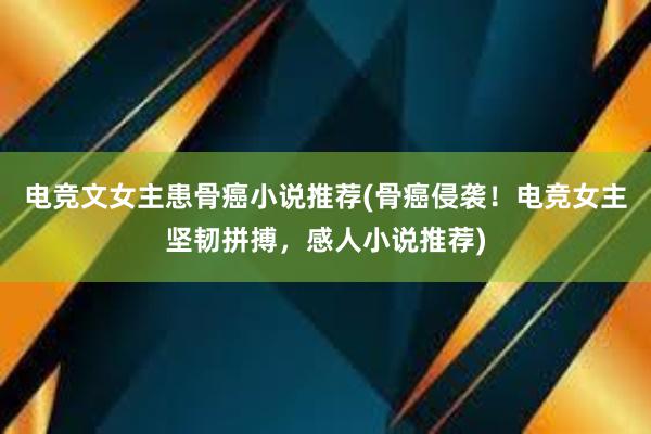 电竞文女主患骨癌小说推荐(骨癌侵袭！电竞女主坚韧拼搏，感人小说推荐)