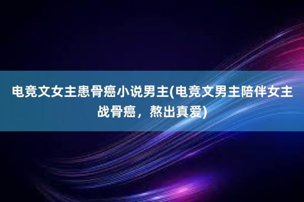 电竞文女主患骨癌小说男主(电竞文男主陪伴女主战骨癌，熬出真爱)