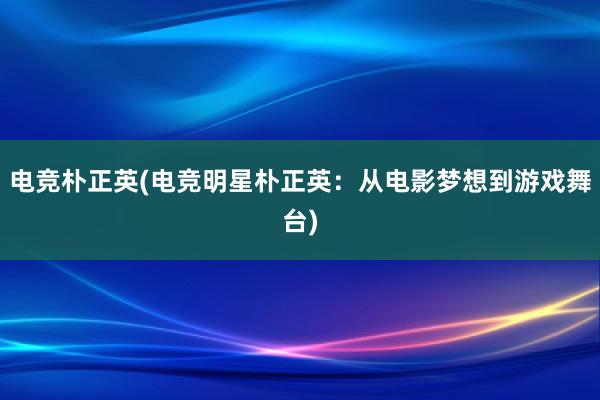 电竞朴正英(电竞明星朴正英：从电影梦想到游戏舞台)