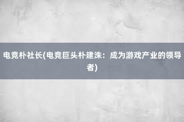 电竞朴社长(电竞巨头朴建洙：成为游戏产业的领导者)