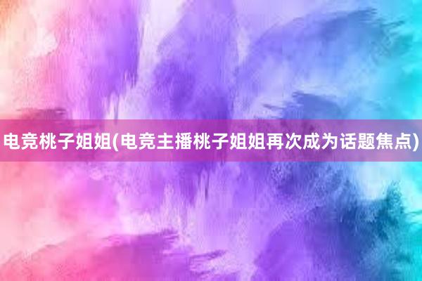 电竞桃子姐姐(电竞主播桃子姐姐再次成为话题焦点)