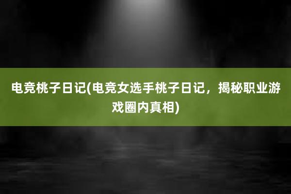 电竞桃子日记(电竞女选手桃子日记，揭秘职业游戏圈内真相)