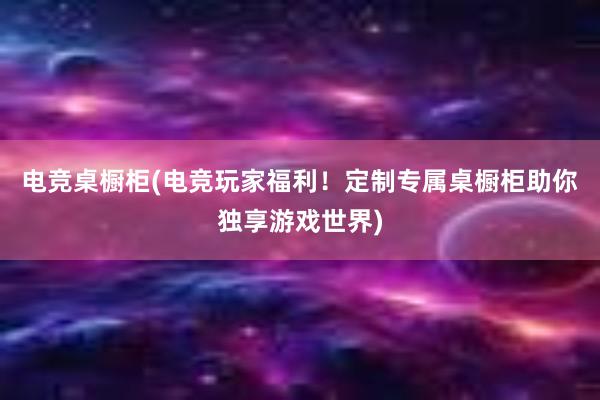 电竞桌橱柜(电竞玩家福利！定制专属桌橱柜助你独享游戏世界)