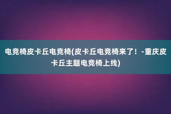 电竞椅皮卡丘电竞椅(皮卡丘电竞椅来了！-重庆皮卡丘主题电竞椅上线)