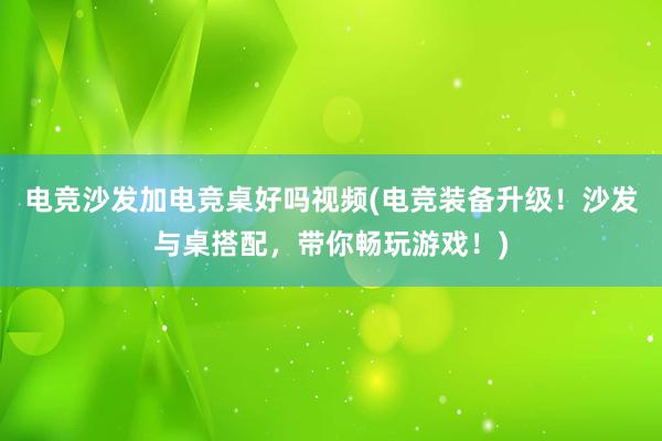 电竞沙发加电竞桌好吗视频(电竞装备升级！沙发与桌搭配，带你畅玩游戏！)