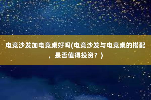 电竞沙发加电竞桌好吗(电竞沙发与电竞桌的搭配，是否值得投资？)