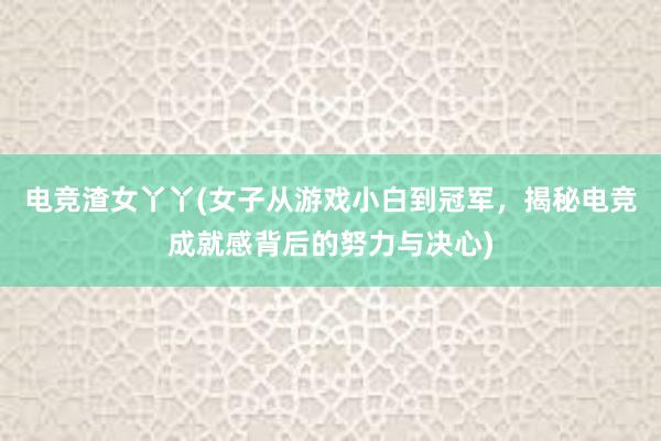 电竞渣女丫丫(女子从游戏小白到冠军，揭秘电竞成就感背后的努力与决心)