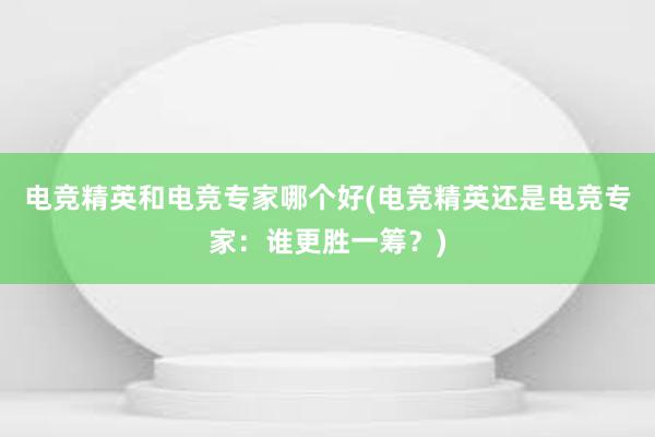 电竞精英和电竞专家哪个好(电竞精英还是电竞专家：谁更胜一筹？)