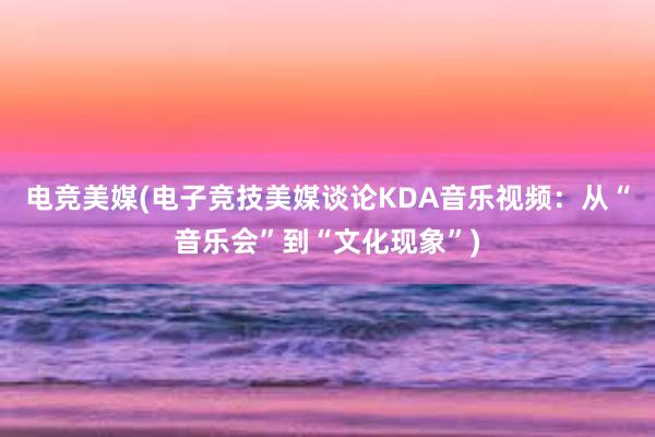 电竞美媒(电子竞技美媒谈论KDA音乐视频：从“音乐会”到“文化现象”)