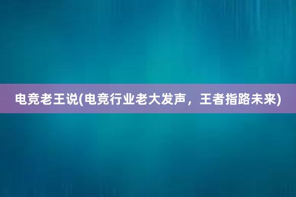 电竞老王说(电竞行业老大发声，王者指路未来)