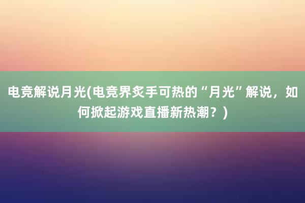 电竞解说月光(电竞界炙手可热的“月光”解说，如何掀起游戏直播新热潮？)