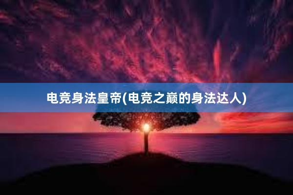 电竞身法皇帝(电竞之巅的身法达人)