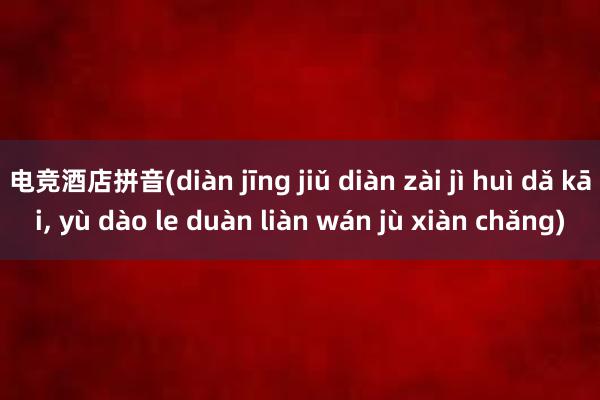 电竞酒店拼音(diàn jīng jiǔ diàn zài jì huì dǎ kāi， yù dào le duàn liàn wán jù xiàn chǎng)