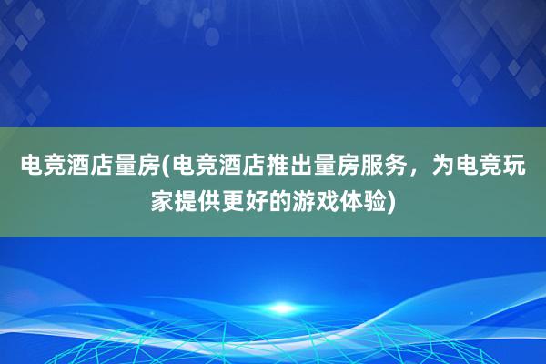 电竞酒店量房(电竞酒店推出量房服务，为电竞玩家提供更好的游戏体验)