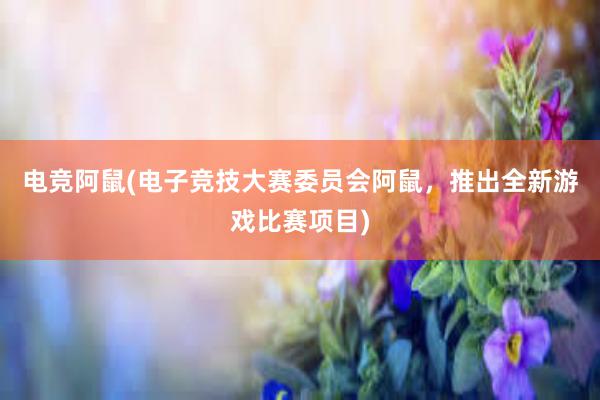 电竞阿鼠(电子竞技大赛委员会阿鼠，推出全新游戏比赛项目)