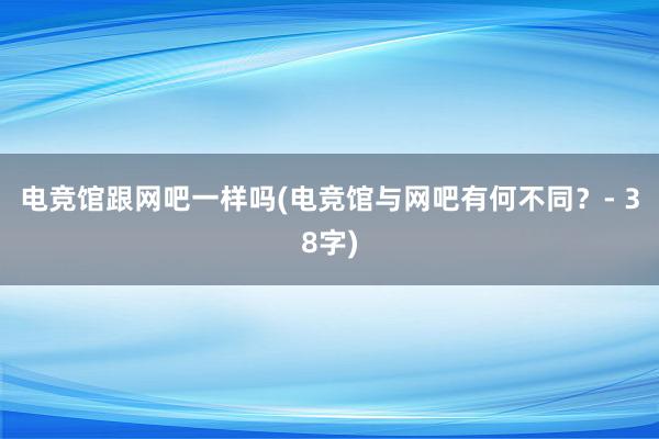 电竞馆跟网吧一样吗(电竞馆与网吧有何不同？- 38字)