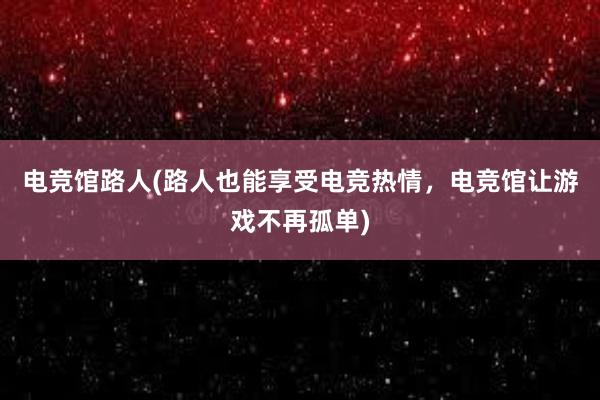 电竞馆路人(路人也能享受电竞热情，电竞馆让游戏不再孤单)