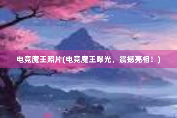 电竞魔王照片(电竞魔王曝光，震撼亮相！)