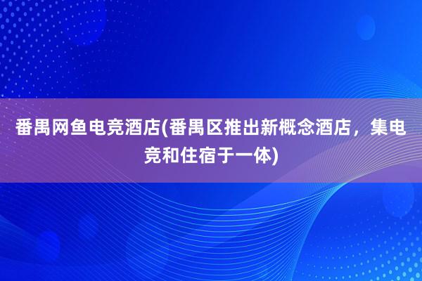 番禺网鱼电竞酒店(番禺区推出新概念酒店，集电竞和住宿于一体)