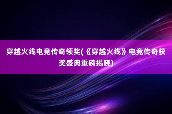 穿越火线电竞传奇领奖(《穿越火线》电竞传奇获奖盛典重磅揭晓)